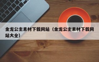 烟台金龙公主素材下载网站（金龙公主素材下载网站大全）