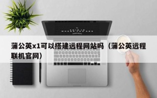 烟台蒲公英x1可以搭建远程网站吗（蒲公英远程联机官网）