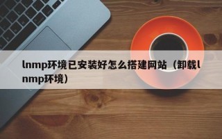 烟台lnmp环境已安装好怎么搭建网站（卸载lnmp环境）